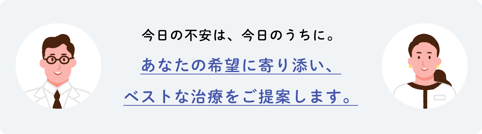今日の不安は、今日のうちに。あなたの希望に寄り添い、ベストな治療をご提案します。