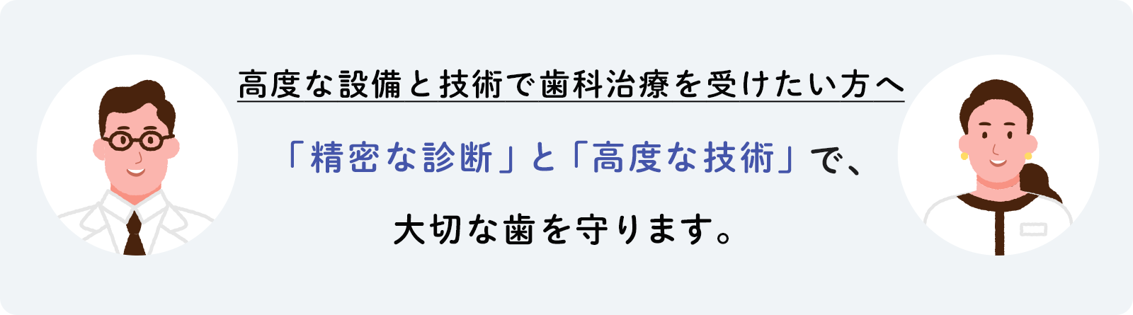 高度な設備と技術で歯科治療を受けたい方へ 「精密な診断」と「高度な技術」で、大切な歯を守ります。